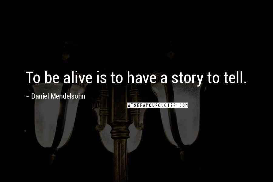 Daniel Mendelsohn Quotes: To be alive is to have a story to tell.