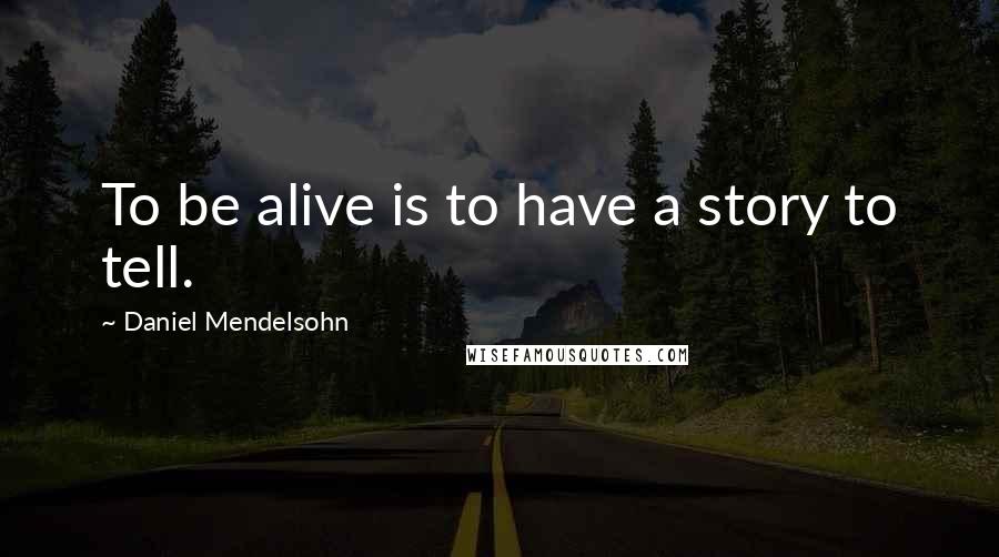 Daniel Mendelsohn Quotes: To be alive is to have a story to tell.