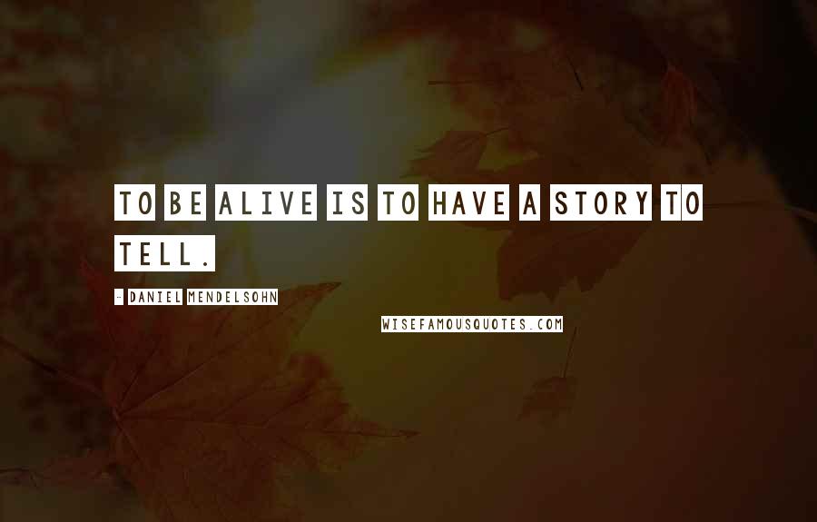 Daniel Mendelsohn Quotes: To be alive is to have a story to tell.