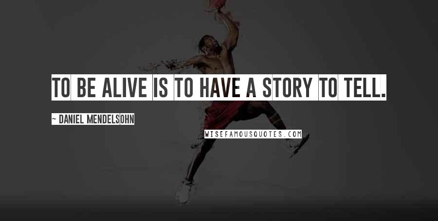 Daniel Mendelsohn Quotes: To be alive is to have a story to tell.