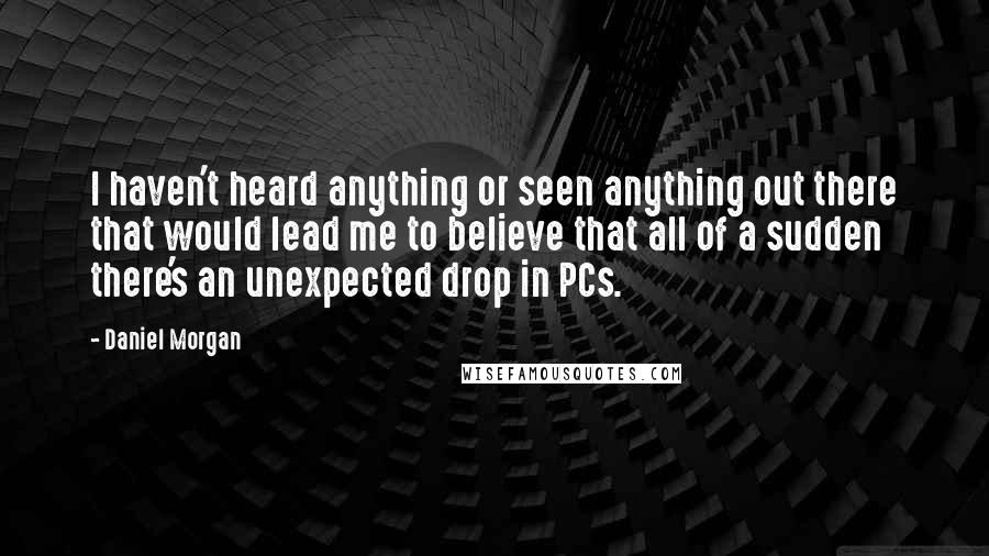 Daniel Morgan Quotes: I haven't heard anything or seen anything out there that would lead me to believe that all of a sudden there's an unexpected drop in PCs.