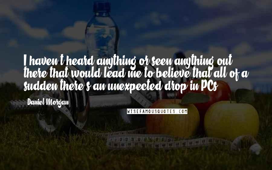 Daniel Morgan Quotes: I haven't heard anything or seen anything out there that would lead me to believe that all of a sudden there's an unexpected drop in PCs.