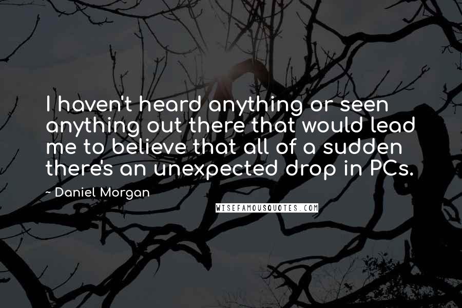 Daniel Morgan Quotes: I haven't heard anything or seen anything out there that would lead me to believe that all of a sudden there's an unexpected drop in PCs.