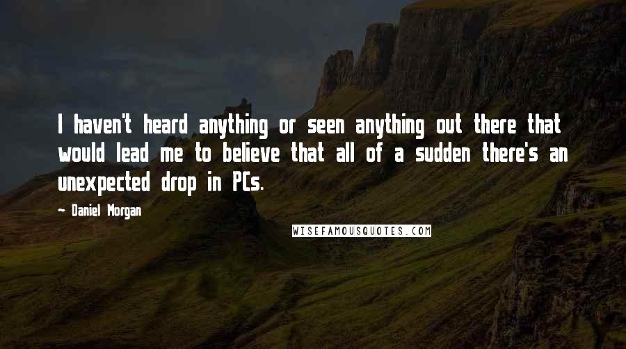 Daniel Morgan Quotes: I haven't heard anything or seen anything out there that would lead me to believe that all of a sudden there's an unexpected drop in PCs.