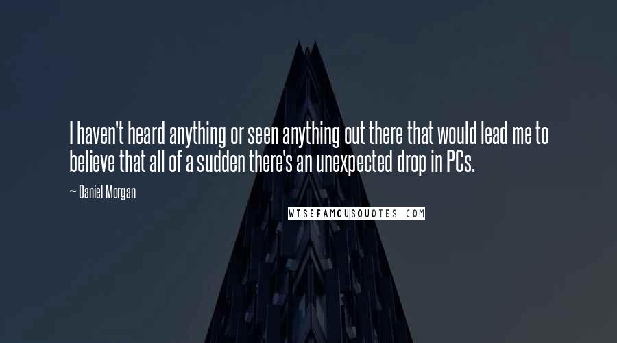 Daniel Morgan Quotes: I haven't heard anything or seen anything out there that would lead me to believe that all of a sudden there's an unexpected drop in PCs.