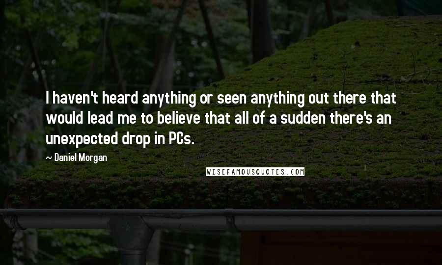 Daniel Morgan Quotes: I haven't heard anything or seen anything out there that would lead me to believe that all of a sudden there's an unexpected drop in PCs.