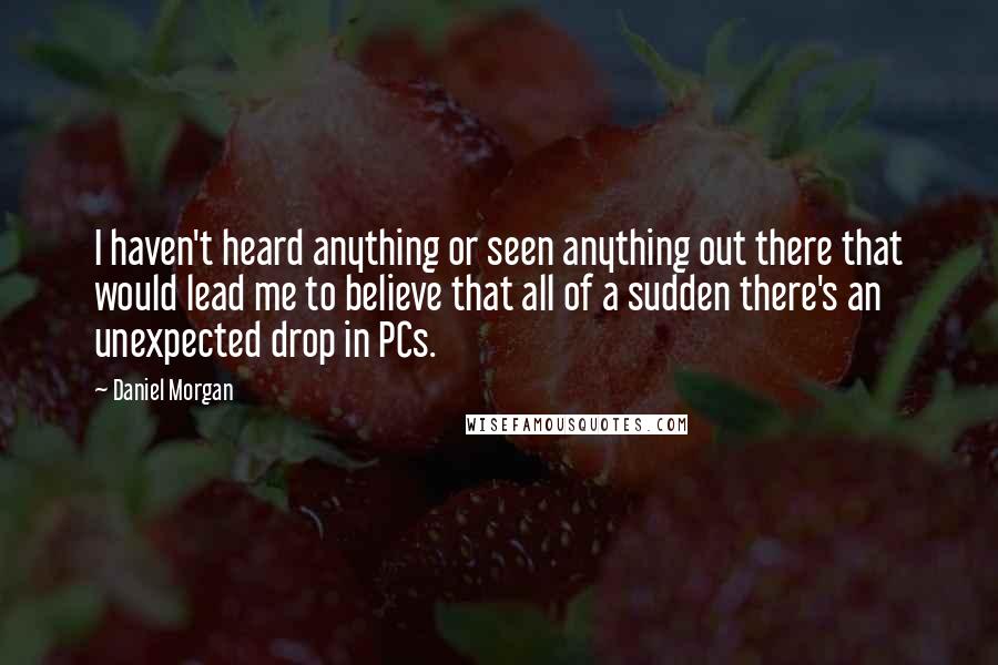 Daniel Morgan Quotes: I haven't heard anything or seen anything out there that would lead me to believe that all of a sudden there's an unexpected drop in PCs.