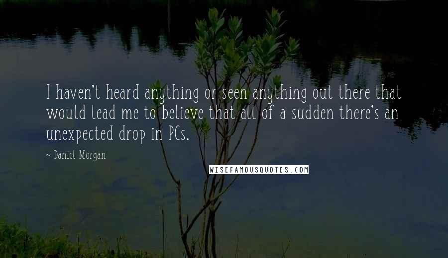 Daniel Morgan Quotes: I haven't heard anything or seen anything out there that would lead me to believe that all of a sudden there's an unexpected drop in PCs.