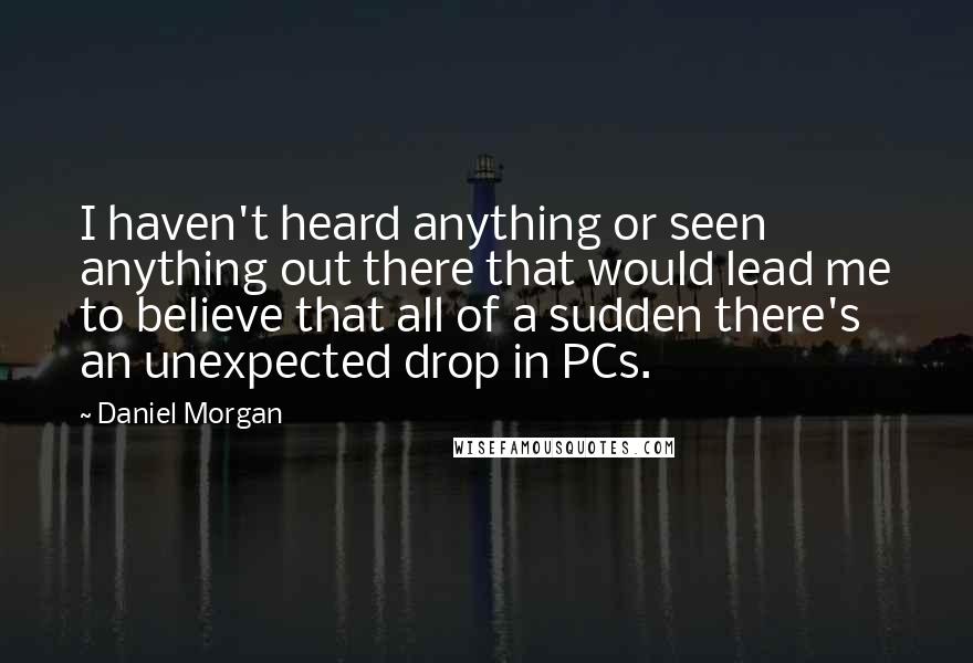 Daniel Morgan Quotes: I haven't heard anything or seen anything out there that would lead me to believe that all of a sudden there's an unexpected drop in PCs.