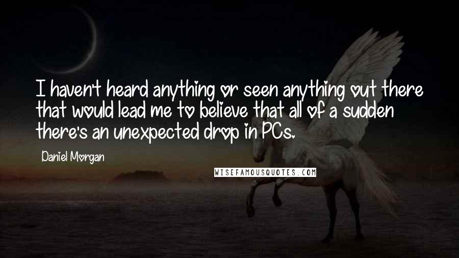 Daniel Morgan Quotes: I haven't heard anything or seen anything out there that would lead me to believe that all of a sudden there's an unexpected drop in PCs.