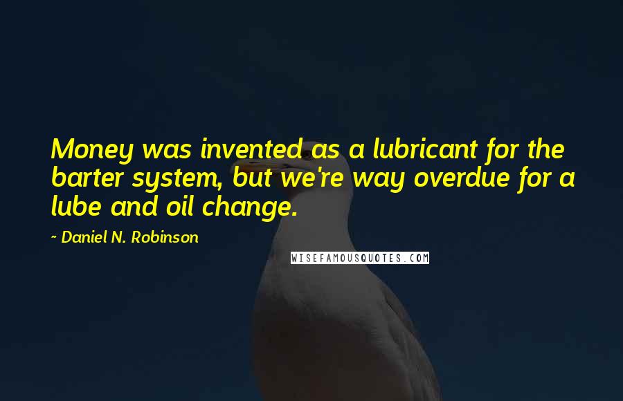 Daniel N. Robinson Quotes: Money was invented as a lubricant for the barter system, but we're way overdue for a lube and oil change.
