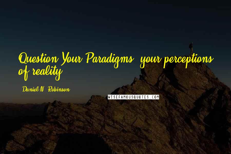 Daniel N. Robinson Quotes: Question Your Paradigms, your perceptions of reality.