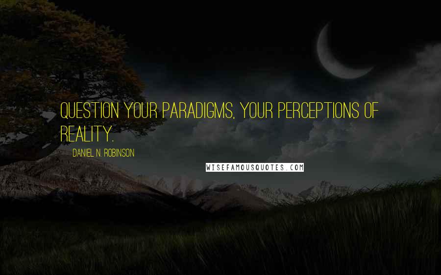 Daniel N. Robinson Quotes: Question Your Paradigms, your perceptions of reality.