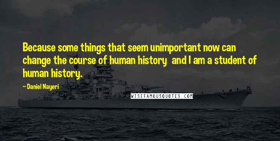 Daniel Nayeri Quotes: Because some things that seem unimportant now can change the course of human history  and I am a student of human history.