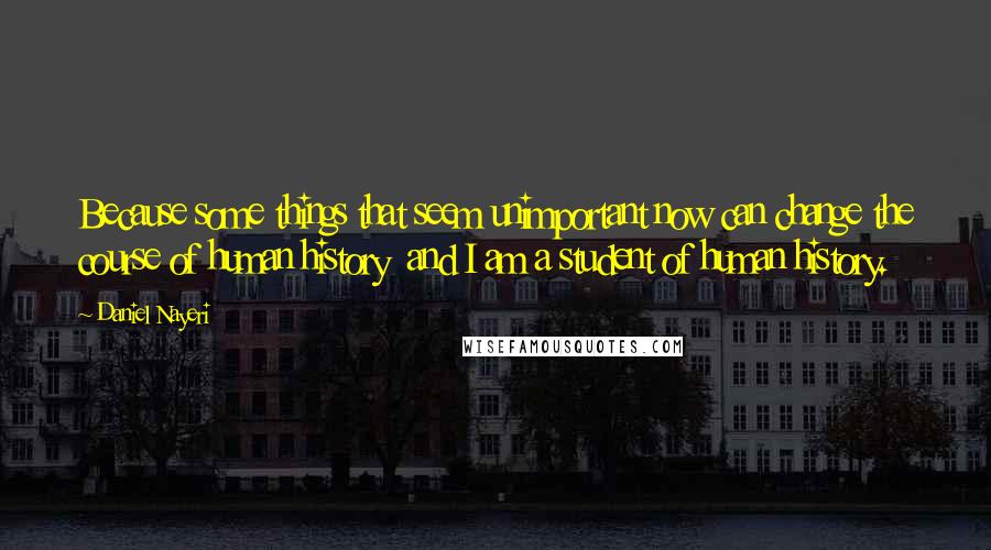 Daniel Nayeri Quotes: Because some things that seem unimportant now can change the course of human history  and I am a student of human history.