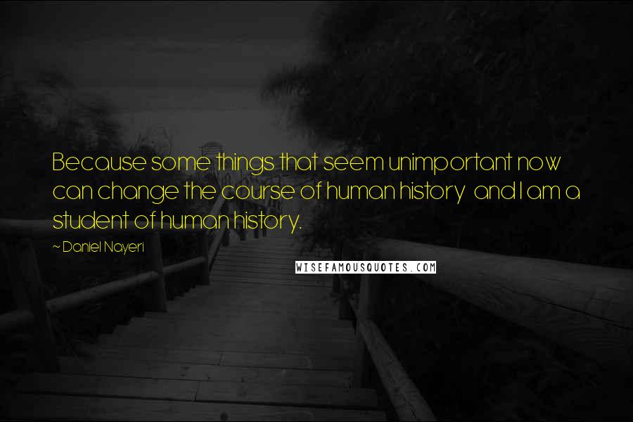 Daniel Nayeri Quotes: Because some things that seem unimportant now can change the course of human history  and I am a student of human history.