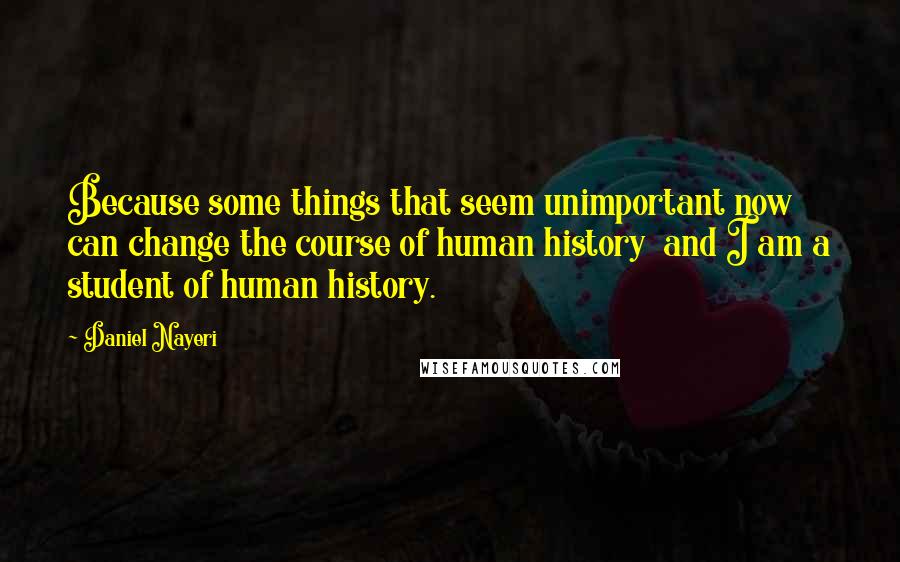 Daniel Nayeri Quotes: Because some things that seem unimportant now can change the course of human history  and I am a student of human history.