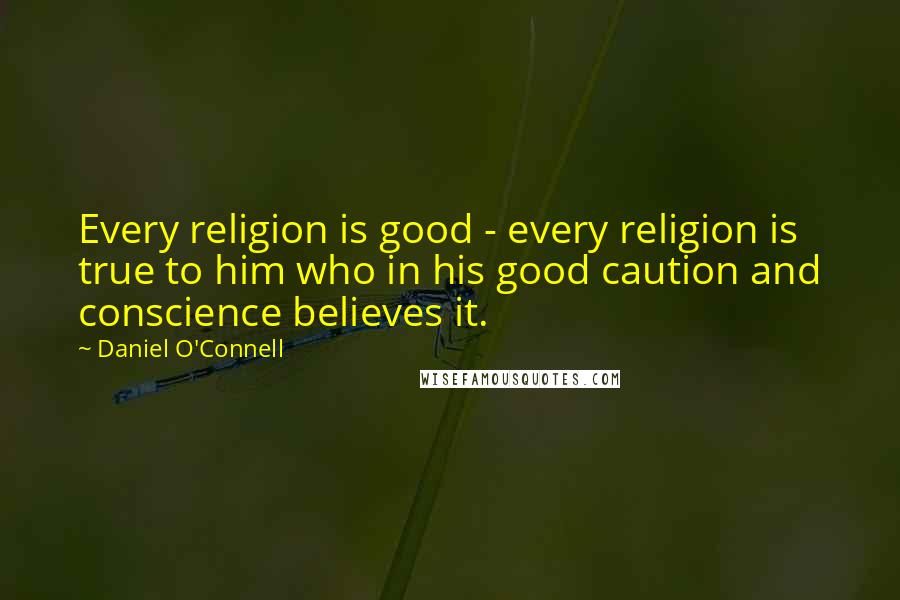 Daniel O'Connell Quotes: Every religion is good - every religion is true to him who in his good caution and conscience believes it.