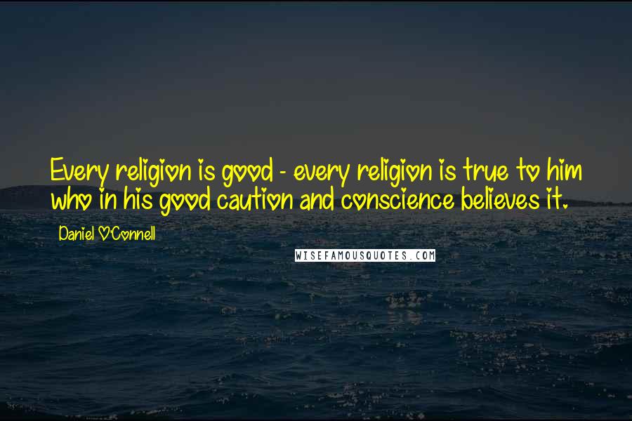 Daniel O'Connell Quotes: Every religion is good - every religion is true to him who in his good caution and conscience believes it.
