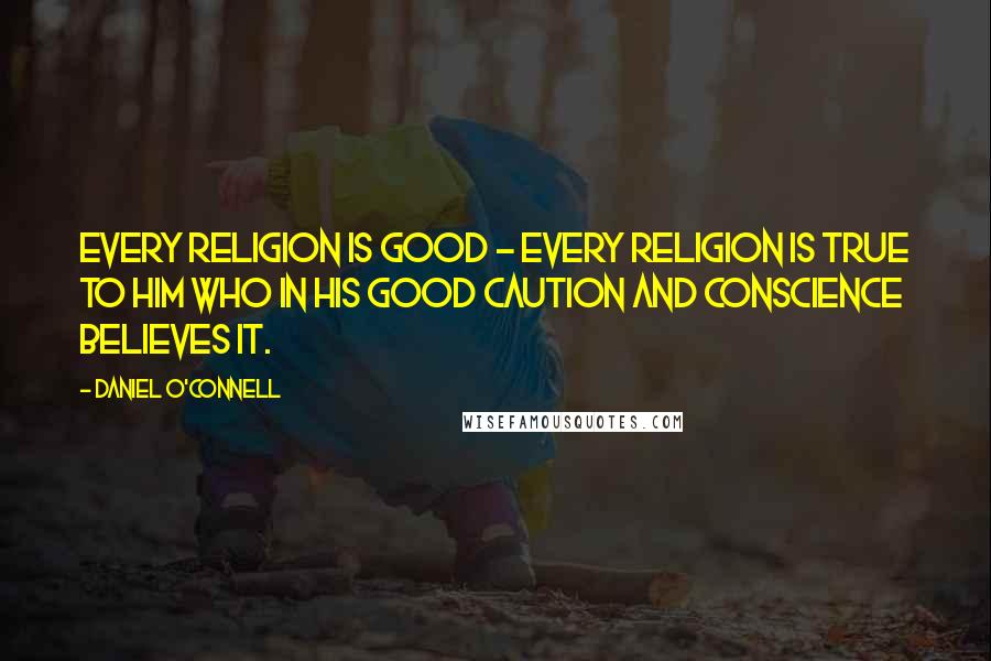 Daniel O'Connell Quotes: Every religion is good - every religion is true to him who in his good caution and conscience believes it.