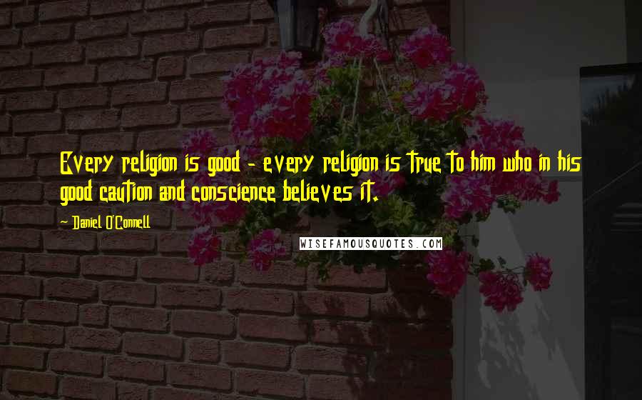 Daniel O'Connell Quotes: Every religion is good - every religion is true to him who in his good caution and conscience believes it.