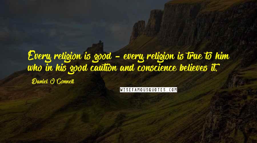 Daniel O'Connell Quotes: Every religion is good - every religion is true to him who in his good caution and conscience believes it.