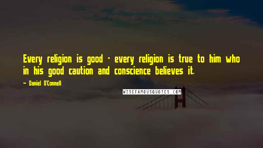 Daniel O'Connell Quotes: Every religion is good - every religion is true to him who in his good caution and conscience believes it.