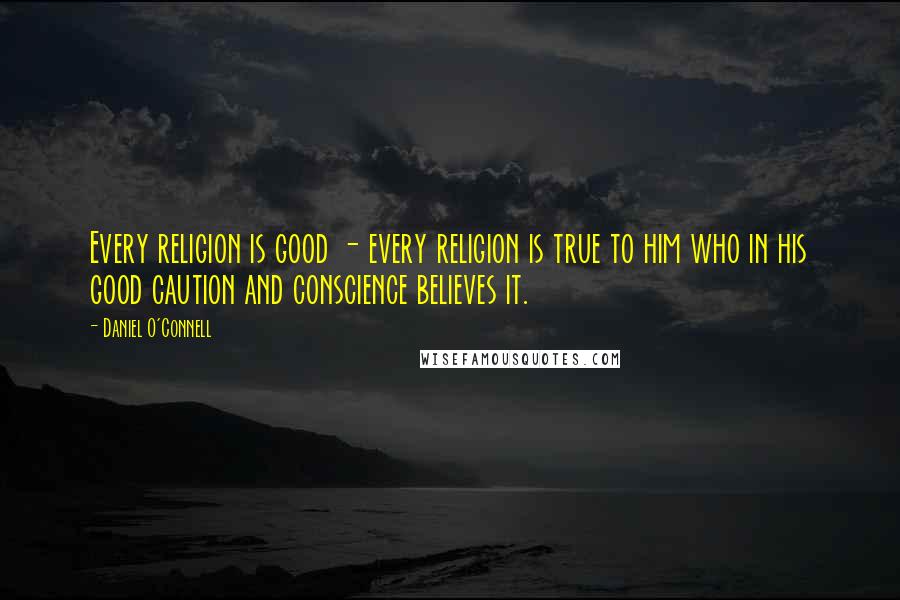 Daniel O'Connell Quotes: Every religion is good - every religion is true to him who in his good caution and conscience believes it.