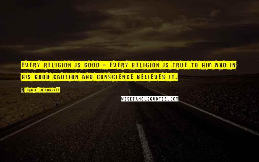 Daniel O'Connell Quotes: Every religion is good - every religion is true to him who in his good caution and conscience believes it.