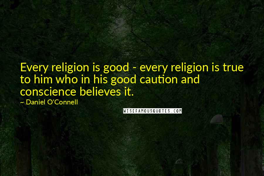 Daniel O'Connell Quotes: Every religion is good - every religion is true to him who in his good caution and conscience believes it.