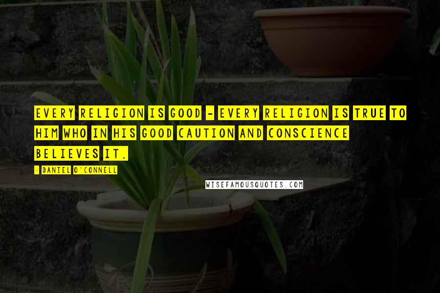 Daniel O'Connell Quotes: Every religion is good - every religion is true to him who in his good caution and conscience believes it.