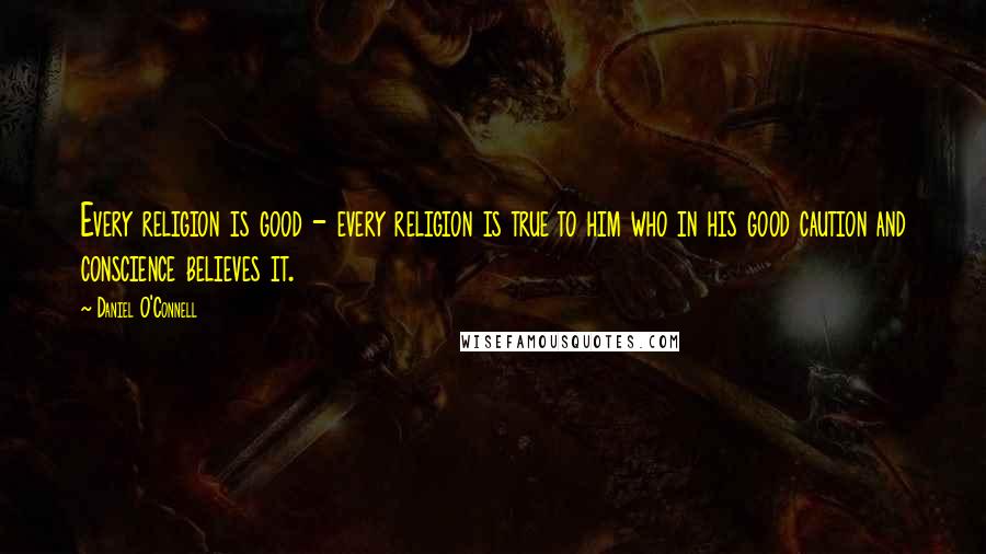 Daniel O'Connell Quotes: Every religion is good - every religion is true to him who in his good caution and conscience believes it.