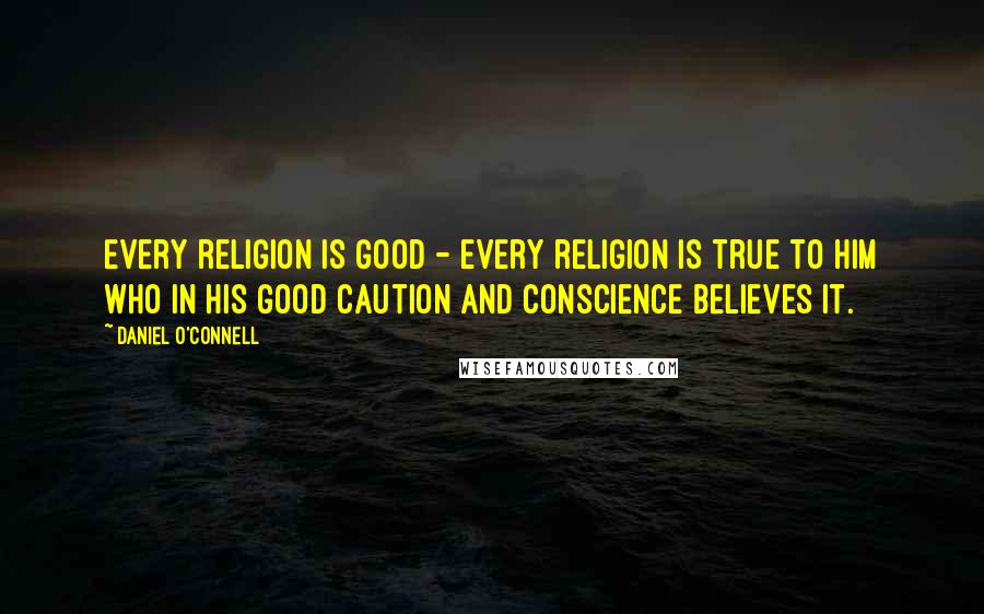Daniel O'Connell Quotes: Every religion is good - every religion is true to him who in his good caution and conscience believes it.