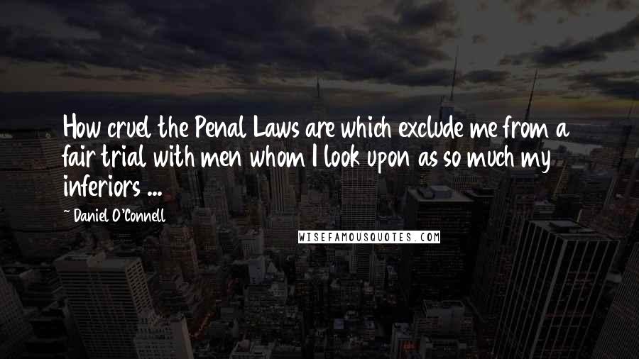 Daniel O'Connell Quotes: How cruel the Penal Laws are which exclude me from a fair trial with men whom I look upon as so much my inferiors ...