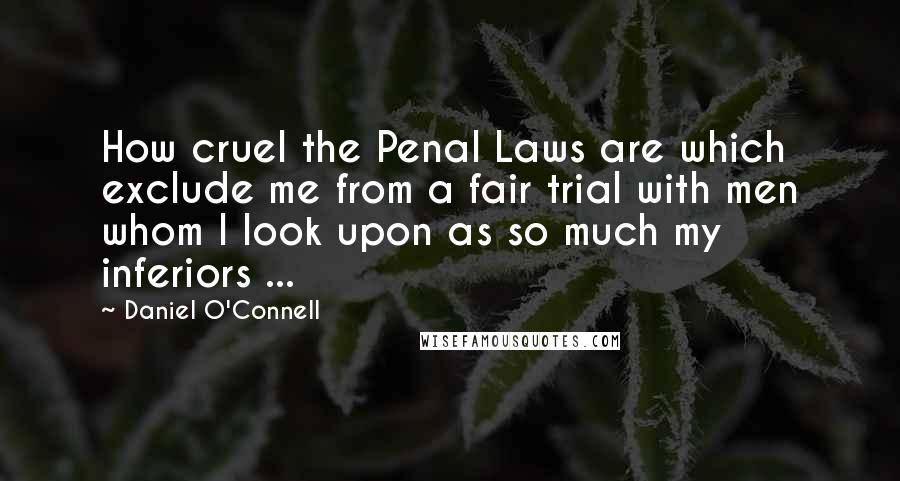 Daniel O'Connell Quotes: How cruel the Penal Laws are which exclude me from a fair trial with men whom I look upon as so much my inferiors ...