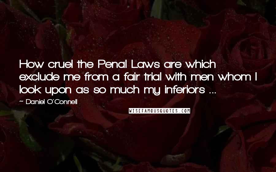 Daniel O'Connell Quotes: How cruel the Penal Laws are which exclude me from a fair trial with men whom I look upon as so much my inferiors ...