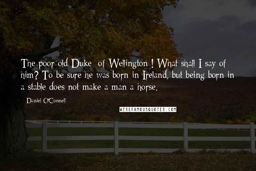 Daniel O'Connell Quotes: The poor old Duke [of Wellington]! What shall I say of him? To be sure he was born in Ireland, but being born in a stable does not make a man a horse.