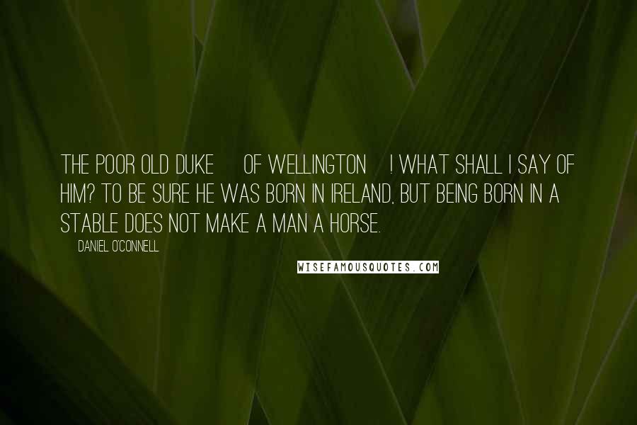 Daniel O'Connell Quotes: The poor old Duke [of Wellington]! What shall I say of him? To be sure he was born in Ireland, but being born in a stable does not make a man a horse.