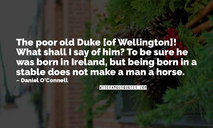 Daniel O'Connell Quotes: The poor old Duke [of Wellington]! What shall I say of him? To be sure he was born in Ireland, but being born in a stable does not make a man a horse.