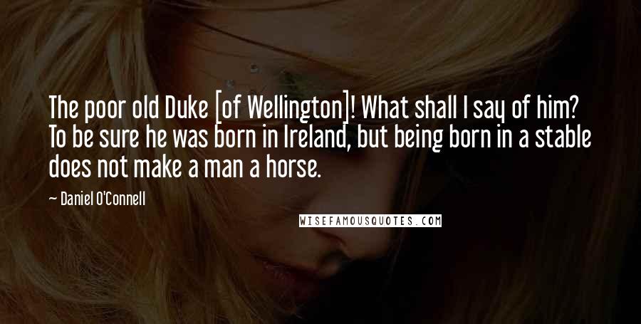 Daniel O'Connell Quotes: The poor old Duke [of Wellington]! What shall I say of him? To be sure he was born in Ireland, but being born in a stable does not make a man a horse.