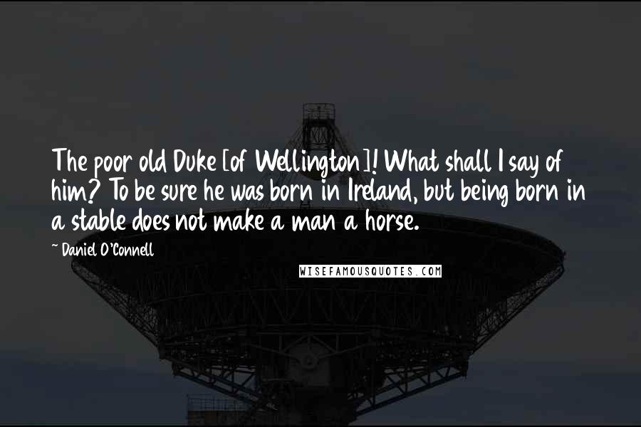 Daniel O'Connell Quotes: The poor old Duke [of Wellington]! What shall I say of him? To be sure he was born in Ireland, but being born in a stable does not make a man a horse.