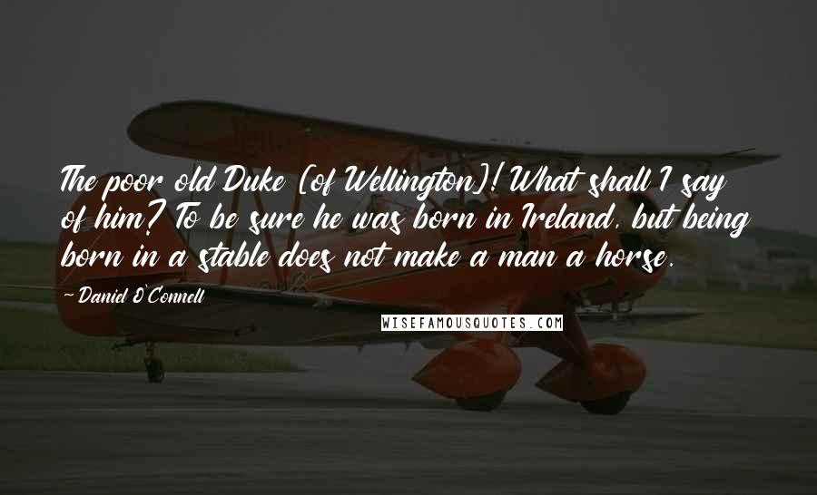 Daniel O'Connell Quotes: The poor old Duke [of Wellington]! What shall I say of him? To be sure he was born in Ireland, but being born in a stable does not make a man a horse.