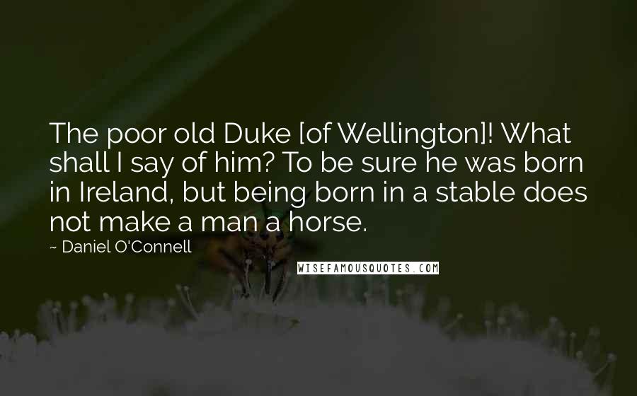 Daniel O'Connell Quotes: The poor old Duke [of Wellington]! What shall I say of him? To be sure he was born in Ireland, but being born in a stable does not make a man a horse.