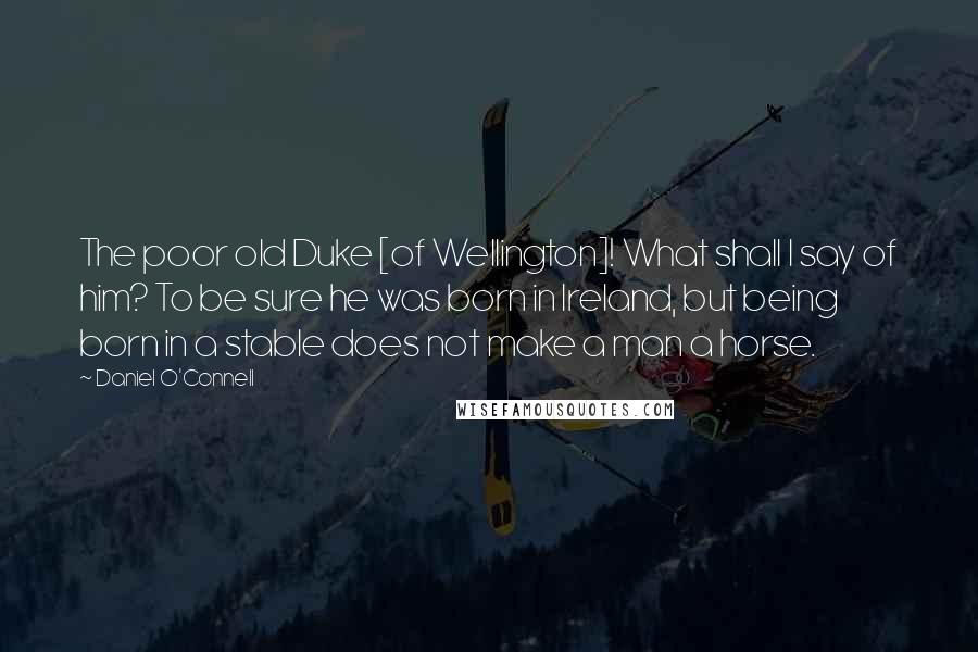 Daniel O'Connell Quotes: The poor old Duke [of Wellington]! What shall I say of him? To be sure he was born in Ireland, but being born in a stable does not make a man a horse.