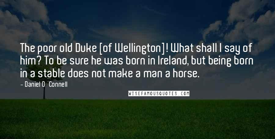 Daniel O'Connell Quotes: The poor old Duke [of Wellington]! What shall I say of him? To be sure he was born in Ireland, but being born in a stable does not make a man a horse.