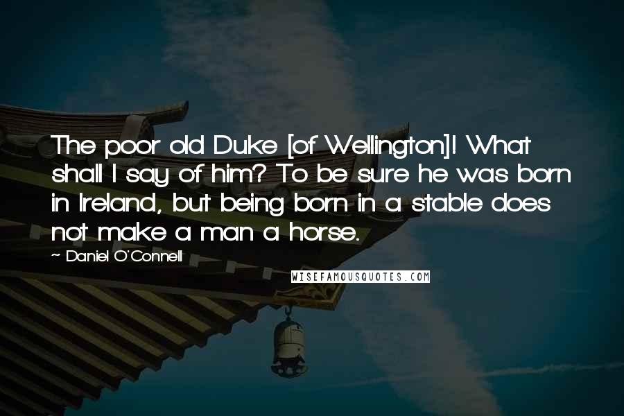 Daniel O'Connell Quotes: The poor old Duke [of Wellington]! What shall I say of him? To be sure he was born in Ireland, but being born in a stable does not make a man a horse.