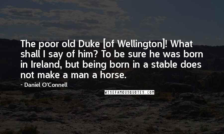 Daniel O'Connell Quotes: The poor old Duke [of Wellington]! What shall I say of him? To be sure he was born in Ireland, but being born in a stable does not make a man a horse.