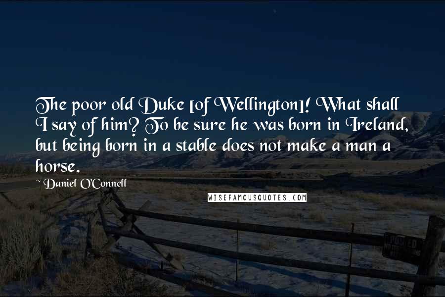 Daniel O'Connell Quotes: The poor old Duke [of Wellington]! What shall I say of him? To be sure he was born in Ireland, but being born in a stable does not make a man a horse.