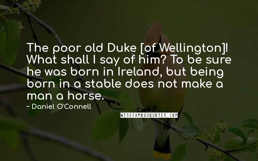 Daniel O'Connell Quotes: The poor old Duke [of Wellington]! What shall I say of him? To be sure he was born in Ireland, but being born in a stable does not make a man a horse.