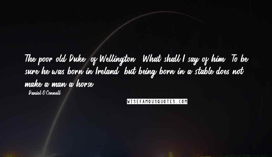 Daniel O'Connell Quotes: The poor old Duke [of Wellington]! What shall I say of him? To be sure he was born in Ireland, but being born in a stable does not make a man a horse.